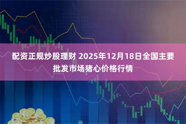 配资正规炒股理财 2025年12月18日全国主要批发市场猪心价格行情
