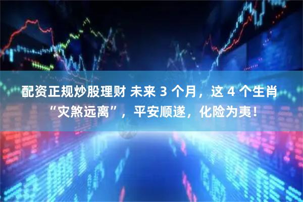 配资正规炒股理财 未来 3 个月，这 4 个生肖 “灾煞远离”，平安顺遂，化险为夷！