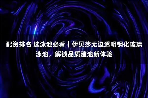 配资排名 选泳池必看｜伊贝莎无边透明钢化玻璃泳池，解锁品质建池新体验