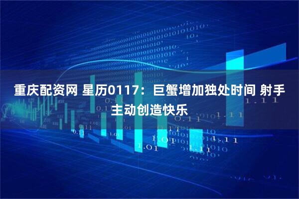 重庆配资网 星历0117：巨蟹增加独处时间 射手主动创造快乐