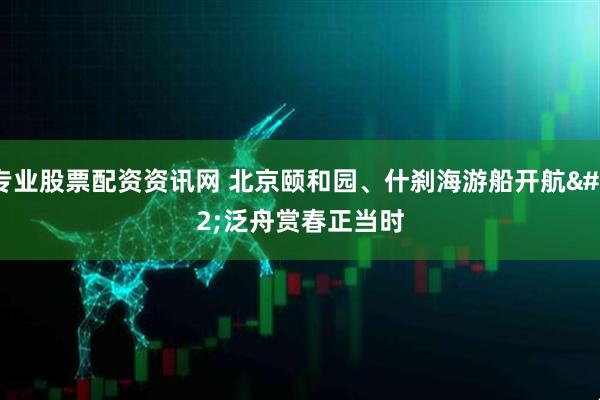 专业股票配资资讯网 北京颐和园、什刹海游船开航 泛舟赏春正当时