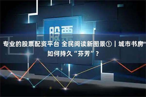 专业的股票配资平台 全民阅读新图景①｜城市书房如何持久“芬芳”？