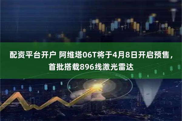配资平台开户 阿维塔06T将于4月8日开启预售，首批搭载896线激光雷达