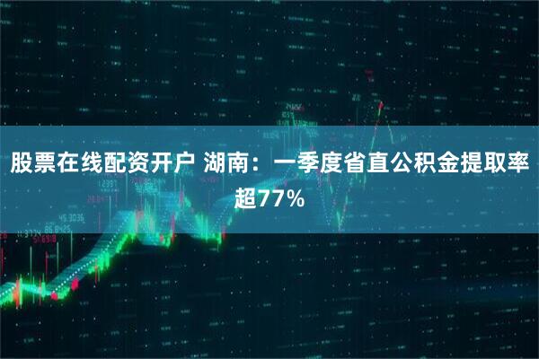 股票在线配资开户 湖南：一季度省直公积金提取率超77%