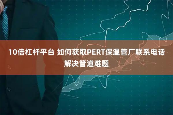 10倍杠杆平台 如何获取PERT保温管厂联系电话解决管道难题