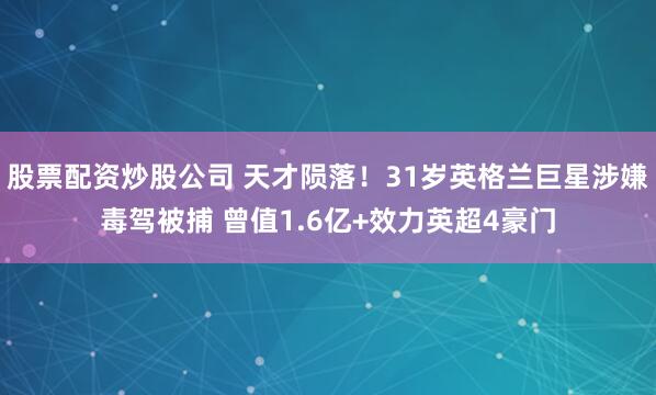 股票配资炒股公司 天才陨落！31岁英格兰巨星涉嫌毒驾被捕 曾值1.6亿+效力英超4豪门