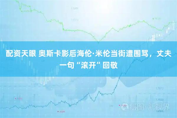 配资天眼 奥斯卡影后海伦·米伦当街遭围骂，丈夫一句“滚开”回敬