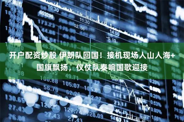 开户配资炒股 伊朗队回国！接机现场人山人海+国旗飘扬，仪仗队奏响国歌迎接